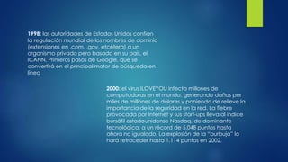 1998: las autoridades de Estados Unidos confían
la regulación mundial de los nombres de dominio
(extensiones en .com, .gov, etcétera) a un
organismo privado pero basado en su país, el
ICANN. Primeros pasos de Google, que se
convertirá en el principal motor de búsqueda en
línea
2000: el virus ILOVEYOU infecta millones de
computadoras en el mundo, generando daños por
miles de millones de dólares y poniendo de relieve la
importancia de la seguridad en la red. La fiebre
provocada por Internet y sus start-ups lleva al índice
bursátil estadounidense Nasdaq, de dominante
tecnológica, a un récord de 5.048 puntos hasta
ahora no igualado. La explosión de la “burbuja” lo
hará retroceder hasta 1.114 puntos en 2002.
 