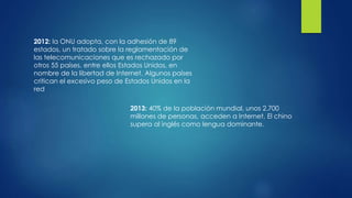 2012: la ONU adopta, con la adhesión de 89
estados, un tratado sobre la reglamentación de
las telecomunicaciones que es rechazado por
otros 55 países, entre ellos Estados Unidos, en
nombre de la libertad de Internet. Algunos países
critican el excesivo peso de Estados Unidos en la
red
2013: 40% de la población mundial, unos 2.700
millones de personas, acceden a Internet. El chino
supera al inglés como lengua dominante.
 