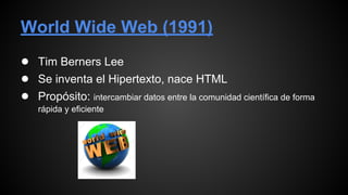 World Wide Web (1991)
● Tim Berners Lee
● Se inventa el Hipertexto, nace HTML
● Propósito: intercambiar datos entre la comunidad científica de forma
rápida y eficiente
 