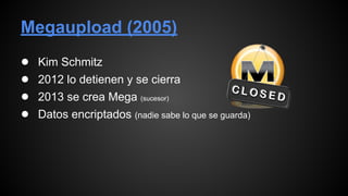 Megaupload (2005)
● Kim Schmitz
● 2012 lo detienen y se cierra
● 2013 se crea Mega (sucesor)
● Datos encriptados (nadie sabe lo que se guarda)
 