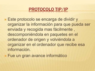 PROTOCOLO TIP/IP
 Este protocolo se encarga de dividir y
organizar la información para que pueda ser
enviada y recogida mas fácilmente ,
descomponiéndola en paquetes en el
ordenador de origen y volviéndola a
organizar en el ordenador que recibe esa
información.
 Fue un gran avance informático
 