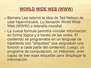 WORLD WIDE WEB (WWW)
 Berners Lee retomó la idea de Ted Nelson de
usar hipervínculos. Lo llamarón World Wide
Web (WWW) o telaraña mundial.
 La nueva formula permitía vincular información
en forma lógica y a través de las redes. El
contenido se programaba en un lenguaje de
hipertexto con "etiquetas" que asignaban una
función a cada parte del contenido. Luego, un
programa de computación, un intérprete, eran
capaz de leer esas etiquetas para desplegar la
información.
 