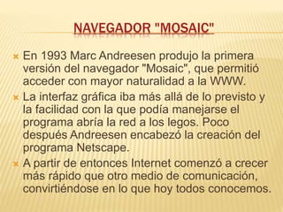 NAVEGADOR "MOSAIC"
 En 1993 Marc Andreesen produjo la primera
versión del navegador "Mosaic", que permitió
acceder con mayor naturalidad a la WWW.
 La interfaz gráfica iba más allá de lo previsto y
la facilidad con la que podía manejarse el
programa abría la red a los legos. Poco
después Andreesen encabezó la creación del
programa Netscape.
 A partir de entonces Internet comenzó a crecer
más rápido que otro medio de comunicación,
convirtiéndose en lo que hoy todos conocemos.
 