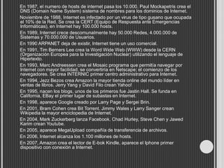 En 1987, el numero de hosts de internet pasa los 10.000. Paul Mockapetris crea el
DNS (Domain Name System) sistema de nombres para los dominios de Internet.
Noviembre de 1988, Internet es infectado por un virus de tipo gusano que ocupada
el 10% de la Red. Se crea la CERT (Equipo de Respuesta ante Emergencias
Informáticas), en Internet hay 100.000 hosts.
En 1989, Internet crece descomunalmente hay 50.000 Redes, 4.000.000 de
Sistemas y 70.000.000 de Usuarios.
En 1990 ARPANET deja de existir, Internet tiene un uso comercial.
En 1991, Tim Berners Lee crea la Word Wide Web (WWW) desde la CERN
(Organización Europea para la Investigación Nuclear) utilizando el lenguaje de
Hipertexto.
En 1993, Marc Andreessen crea el Mosaic programa que permitía navegar por
Internet con mayor facilidad, se convertiría en Netscape; el comienzo de los
navegadores. Se crea INTERNIC primer centro administrativo para Internet.
En 1994, Jezz Bezos crea Amazon la mayor tienda online del mundo líder en
ventas de libros. Jerry Yang y David Filo crean Yahoo!
En 1995, nacen los blogs, unos de los primeros fue Jastin Hall. Se funda en
California, EBay el primer lugar de subastas en Internet.
En 1998, aparece Google creado por Larry Page y Sergei Brin.
En 2001, Bram Cohen crea Bit Torrent. Jimmy Wales y Larry Sanger crean
Wikipedia la mayor enciclopedia de Internet.
En 2004, Mark Zuckerberg lanza Facebook. Chad Hurley, Steve Chen y Jawed
Karim crean Youtube.
En 2005, aparece MegaUpload compañía de transferencia de archivos.
En 2006, Internet alcanza los 1.100 millones de hosts.
En 2007, Amazon crea el lector de E-bok Kindle, aparece el Iphone primer
dispositivo con conexión a Internet.
 