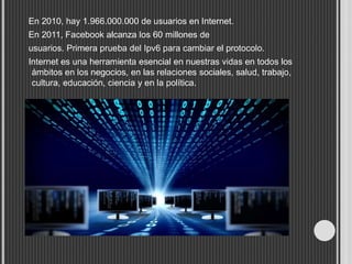 En 2010, hay 1.966.000.000 de usuarios en Internet.
En 2011, Facebook alcanza los 60 millones de
usuarios. Primera prueba del Ipv6 para cambiar el protocolo.
Internet es una herramienta esencial en nuestras vidas en todos los
ámbitos en los negocios, en las relaciones sociales, salud, trabajo,
cultura, educación, ciencia y en la política.
 
