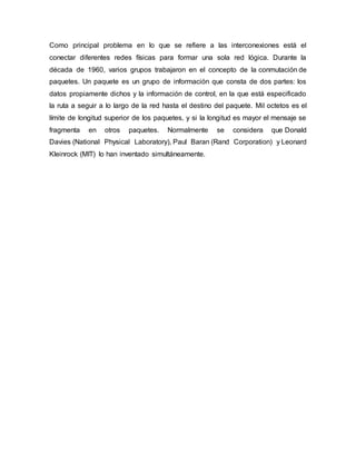 Como principal problema en lo que se refiere a las interconexiones está el
conectar diferentes redes físicas para formar una sola red lógica. Durante la
década de 1960, varios grupos trabajaron en el concepto de la conmutación de
paquetes. Un paquete es un grupo de información que consta de dos partes: los
datos propiamente dichos y la información de control, en la que está especificado
la ruta a seguir a lo largo de la red hasta el destino del paquete. Mil octetos es el
límite de longitud superior de los paquetes, y si la longitud es mayor el mensaje se
fragmenta en otros paquetes. Normalmente se considera que Donald
Davies (National Physical Laboratory), Paul Baran (Rand Corporation) y Leonard
Kleinrock (MIT) lo han inventado simultáneamente.
 