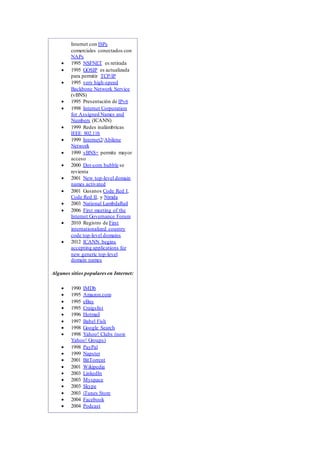 Internet con ISPs
comerciales conectados con
NAPs
 1995 NSFNET es retirada
 1995 GOSIP es actualizada
para permitir TCP/IP
 1995 very high-speed
Backbone Network Service
(vBNS)
 1995 Presentación de IPv6
 1998 Internet Corporation
for Assigned Names and
Numbers (ICANN)
 1999 Redes inalámbricas
IEEE 802.11b
 1999 Internet2/Abilene
Network
 1999 vBNS+ permite mayor
acceso
 2000 Dot-com bubble se
revienta
 2001 New top-level domain
names activated
 2001 Gusanos Code Red I,
Code Red II, y Nimda
 2003 National LambdaRail
 2006 First meeting of the
Internet Governance Forum
 2010 Registro de First
internationalized country
code top-level domains
 2012 ICANN begins
accepting applications for
new generic top-level
domain names
Algunos sitios popularesen Internet:
 1990 IMDb
 1995 Amazon.com
 1995 eBay
 1995 Craigslist
 1996 Hotmail
 1997 Babel Fish
 1998 Google Search
 1998 Yahoo! Clubs (now
Yahoo! Groups)
 1998 PayPal
 1999 Napster
 2001 BitTorrent
 2001 Wikipedia
 2003 LinkedIn
 2003 Myspace
 2003 Skype
 2003 iTunes Store
 2004 Facebook
 2004 Podcast
 