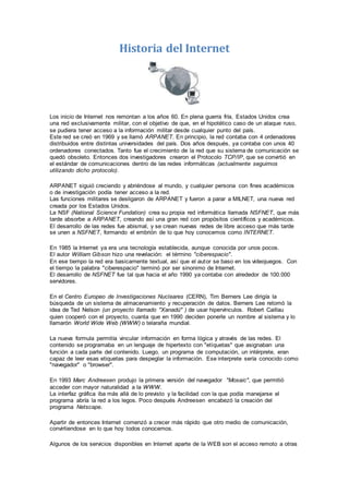 Historia del Internet
Los inicio de Internet nos remontan a los años 60. En plena guerra fría, Estados Unidos crea
una red exclusivamente militar, con el objetivo de que, en el hipotético caso de un ataque ruso,
se pudiera tener acceso a la información militar desde cualquier punto del país.
Este red se creó en 1969 y se llamó ARPANET. En principio, la red contaba con 4 ordenadores
distribuidos entre distintas universidades del país. Dos años después, ya contaba con unos 40
ordenadores conectados. Tanto fue el crecimiento de la red que su sistema de comunicación se
quedó obsoleto. Entonces dos investigadores crearon el Protocolo TCP/IP, que se convirtió en
el estándar de comunicaciones dentro de las redes informáticas (actualmente seguimos
utilizando dicho protocolo).
ARPANET siguió creciendo y abriéndose al mundo, y cualquier persona con fines académicos
o de investigación podía tener acceso a la red.
Las funciones militares se desligaron de ARPANET y fueron a parar a MILNET, una nueva red
creada por los Estados Unidos.
La NSF (National Science Fundation) crea su propia red informática llamada NSFNET, que más
tarde absorbe a ARPANET, creando así una gran red con propósitos científicos y académicos.
El desarrollo de las redes fue abismal, y se crean nuevas redes de libre acceso que más tarde
se unen a NSFNET, formando el embrión de lo que hoy conocemos como INTERNET.
En 1985 la Internet ya era una tecnología establecida, aunque conocida por unos pocos.
El autor William Gibson hizo una revelación: el término "ciberespacio".
En ese tiempo la red era basicamente textual, así que el autor se baso en los videojuegos. Con
el tiempo la palabra "ciberespacio" terminó por ser sinonimo de Internet.
El desarrollo de NSFNET fue tal que hacia el año 1990 ya contaba con alrededor de 100.000
servidores.
En el Centro Europeo de Investigaciones Nucleares (CERN), Tim Berners Lee dirigía la
búsqueda de un sistema de almacenamiento y recuperación de datos. Berners Lee retomó la
idea de Ted Nelson (un proyecto llamado "Xanadú" ) de usar hipervínculos. Robert Caillau
quien cooperó con el proyecto, cuanta que en 1990 deciden ponerle un nombre al sistema y lo
llamarón World Wide Web (WWW) o telaraña mundial.
La nueva formula permitía vincular información en forma lógica y através de las redes. El
contenido se programaba en un lenguaje de hipertexto con "etíquetas" que asignaban una
función a cada parte del contenido. Luego, un programa de computación, un intérprete, eran
capaz de leer esas etiquetas para despeglar la información. Ese interprete sería conocido como
"navegador" o "browser".
En 1993 Marc Andreesen produjo la primera versión del navegador "Mosaic", que permitió
acceder con mayor naturalidad a la WWW.
La interfaz gráfica iba más allá de lo previsto y la facilidad con la que podía manejarse el
programa abría la red a los legos. Poco después Andreesen encabezó la creación del
programa Netscape.
Apartir de entonces Internet comenzó a crecer más rápido que otro medio de comunicación,
convirtiendose en lo que hoy todos conocemos.
Algunos de los servicios disponibles en Internet aparte de la WEB son el acceso remoto a otras
 