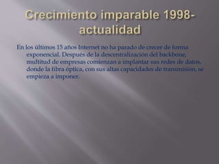 En los últimos 15 años Internet no ha parado de crecer de forma
exponencial. Después de la descentralización del backbone,
multitud de empresas comienzan a implantar sus redes de datos,
donde la fibra óptica, con sus altas capacidades de transmisión, se
empieza a imponer.
 
