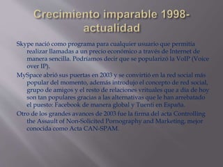 Skype nació como programa para cualquier usuario que permitía
realizar llamadas a un precio económico a través de Internet de
manera sencilla. Podríamos decir que se popularizó la VoIP (Voice
over IP).
MySpace abrió sus puertas en 2003 y se convirtió en la red social más
popular del momento, además introdujo el concepto de red social,
grupo de amigos y el resto de relaciones vrituales que a día de hoy
son tan populares gracias a las alternativas que le han arrebatado
el puesto: Facebook de manera global y Tuenti en España.
Otro de los grandes avances de 2003 fue la firma del acta Controlling
the Assault of Non-Solicited Pornography and Marketing, mejor
conocida como Acta CAN-SPAM.
 