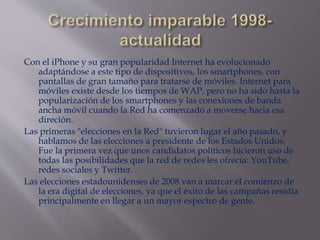 Con el iPhone y su gran popularidad Internet ha evolucionado
adaptándose a este tipo de dispositivos, los smartphones, con
pantallas de gran tamaño para tratarse de móviles. Internet para
móviles existe desde los tiempos de WAP, pero no ha sido hasta la
popularización de los smartphones y las conexiones de banda
ancha móvil cuando la Red ha comenzado a moverse hacia esa
direción.
Las primeras "elecciones en la Red" tuvieron lugar el año pasado, y
hablamos de las elecciones a presidente de los Estados Unidos.
Fue la primera vez que unos candidatos políticos hicieron uso de
todas las posibilidades que la red de redes les ofrecía: YouTube,
redes sociales y Twitter.
Las elecciones estadounidenses de 2008 van a marcar el comienzo de
la era digital de elecciones, ya que el éxito de las campañas residía
principalmente en llegar a un mayor espectro de gente.
 