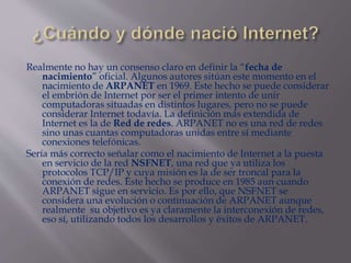 Realmente no hay un consenso claro en definir la “fecha de
nacimiento” oficial. Algunos autores sitúan este momento en el
nacimiento de ARPANET en 1969. Este hecho se puede considerar
el embrión de Internet por ser el primer intento de unir
computadoras situadas en distintos lugares, pero no se puede
considerar Internet todavía. La definición más extendida de
Internet es la de Red de redes. ARPANET no es una red de redes
sino unas cuantas computadoras unidas entre sí mediante
conexiones telefónicas.
Sería más correcto señalar como el nacimiento de Internet a la puesta
en servicio de la red NSFNET, una red que ya utiliza los
protocolos TCP/IP y cuya misión es la de ser troncal para la
conexión de redes. Este hecho se produce en 1985 aun cuando
ARPANET sigue en servicio. Es por ello, que NSFNET se
considera una evolución o continuación de ARPANET aunque
realmente su objetivo es ya claramente la interconexión de redes,
eso sí, utilizando todos los desarrollos y éxitos de ARPANET.
 