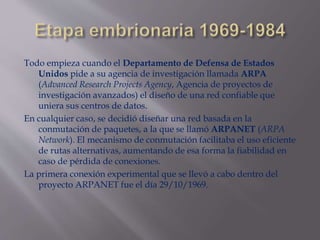 Todo empieza cuando el Departamento de Defensa de Estados
Unidos pide a su agencia de investigación llamada ARPA
(Advanced Research Projects Agency, Agencia de proyectos de
investigación avanzados) el diseño de una red confiable que
uniera sus centros de datos.
En cualquier caso, se decidió diseñar una red basada en la
conmutación de paquetes, a la que se llamó ARPANET (ARPA
Network). El mecanismo de conmutación facilitaba el uso eficiente
de rutas alternativas, aumentando de esa forma la fiabilidad en
caso de pérdida de conexiones.
La primera conexión experimental que se llevó a cabo dentro del
proyecto ARPANET fue el día 29/10/1969.
 