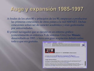 A finales de los años 80 y principios de los 90, empiezan a producirse
las primeras conexiones de otros países a la red NSFNET. Dichas
conexiones solían ser de carácter académico y eran gestionadas
por universidades.
El primer navegador que se ejecutó en un entorno gráfico
(concretamente en entornos X de sistemas Unix) fue Mosaic,
desarrollado en 1993, y tuvo una gran aceptación debido sobre
todo a que era gratuito.
 