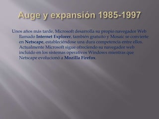 Unos años más tarde, Microsoft desarrolla su propio navegador Web
llamado Internet Explorer, también gratuito y Mosaic se convierte
en Netscape, estableciéndose una dura competencia entre ellos.
Actualmente Microsoft sigue ofreciendo su navegador web
incluido en los sistemas operativos Windows mientras que
Netscape evolucionó a Mozilla Firefox.
 