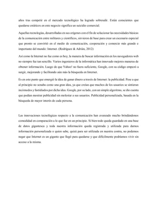 años tras competir en el mercado tecnológico ha logrado sobresalir. Están conscientes que
quedarse estáticos en este negocio significa un suicidio comercial.
Aquellas tecnologías, desarrolladas en sus orígenes con el fin de solucionar las necesidades básicas
de la comunicación entre militares y científicos, sirvieron de base para crear un escenario especial
que pronto se convirtió en el medio de comunicación, cooperación y comercio más grande e
importante del mundo: Internet. (Rodríguez & Adrián, 2012)
Así como la Internet no fue como es hoy, la manera de buscar información en los navegadores web
no siempre fue tan sencillo. Varios ingenieros de la informática han innovado mejores maneras de
obtener información. Luego de que Yahoo! no fuera suficiente, Google, con su código empezó a
surgir, mejorando y facilitando aún más la búsqueda en Internet.
Es en este punto que emergió la idea de ganar dinero a través de Internet: la publicidad. Pese a que
al principio no sonaba como una gran idea, ya que creían que muchos de los usuarios se sintieran
incómodos y fastidiados por dicha idea. Google, por su lado, con un simple algoritmo, se dio cuenta
que podían mostrar publicidad sin molestar a sus usuarios. Publicidad personalizada, basada en la
búsqueda de mayor interés de cada persona.
Las innovaciones tecnológicas respecto a la comunicación han avanzado mucho brindándonos
comodidad en comparación a lo que fue en un principio. Si bien todo queda guardado en una base
de datos gigantesca y toda nuestra información queda registrada y utilizada para darnos
información personalizada o quien sabe, quizá para ser utilizada en nuestra contra, no podemos
negar que Internet es un gigante que llegó para quedarse y que difícilmente podríamos vivir sin
acceso a la misma.
 