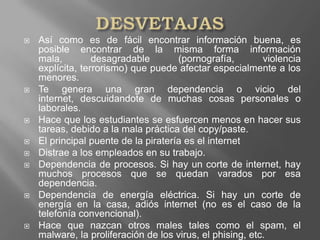 DESVETAJAS Así como es de fácil encontrar información buena, es posible encontrar de la misma forma información mala, desagradable (pornografía, violencia explícita, terrorismo) que puede afectar especialmente a los menores.Te genera una gran dependencia o vicio del internet, descuidandote de muchas cosas personales o laborales.Hace que los estudiantes se esfuercen menos en hacer sus tareas, debido a la mala práctica del copy/paste.El principal puente de la piratería es el internetDistrae a los empleados en su trabajo.Dependencia de procesos. Si hay un corte de internet, hay muchos procesos que se quedan varados por esa dependencia.Dependencia de energía eléctrica. Si hay un corte de energía en la casa, adiós internet (no es el caso de la telefonía convencional).Hace que nazcan otros males tales como el spam, el malware, la proliferación de los virus, el phising, etc.