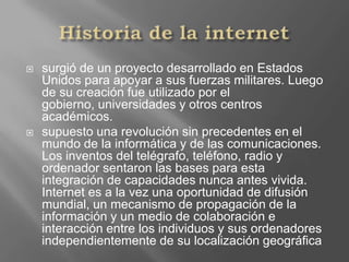 Historia de la internet surgió de un proyecto desarrollado en Estados Unidos para apoyar a sus fuerzas militares. Luego de su creación fue utilizado por el gobierno, universidades y otros centros académicos.supuesto una revolución sin precedentes en el mundo de la informática y de las comunicaciones. Los inventos del telégrafo, teléfono, radio y ordenador sentaron las bases para esta integración de capacidades nunca antes vivida. Internet es a la vez una oportunidad de difusión mundial, un mecanismo de propagación de la información y un medio de colaboración e interacción entre los individuos y sus ordenadores independientemente de su localización geográfica