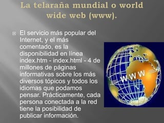 La telaraña mundial o worldwide web (www).El servicio más popular del Internet, y el más comentado, es la disponibilidad en línea index.htm - index.html - 4 de millones de páginas informativas sobre los más diversos tópicos y todos los idiomas que podamos pensar. Prácticamente, cada persona conectada a la red tiene la posibilidad de publicar información. 