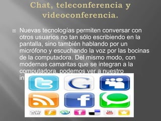 Chat, teleconferencia y videoconferencia.Nuevas tecnologías permiten conversar con otros usuarios no tan sólo escribiendo en la pantalla, sino también hablando por un micrófono y escuchando la voz por las bocinas de la computadora. Del mismo modo, con modernas camaritas que se integran a la computadora, podemos ver a nuestro interlocutor.