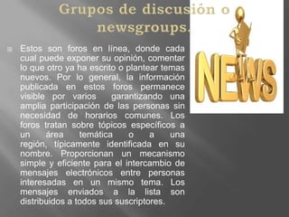 Grupos de discusión o newsgroups.Estos son foros en línea, donde cada cual puede exponer su opinión, comentar lo que otro ya ha escrito o plantear temas nuevos. Por lo general, la información publicada en estos foros permanece visible por varios  garantizando una amplia participación de las personas sin necesidad de horarios comunes. Los foros tratan sobre tópicos específicos a un área temática o a una región, típicamente identificada en su nombre. Proporcionan un mecanismo simple y eficiente para el intercambio de mensajes electrónicos entre personas interesadas en un mismo tema. Los mensajes enviados a la lista son distribuidos a todos sus suscriptores.  
