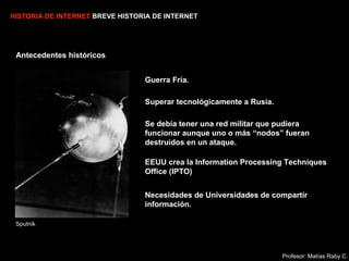 HISTORIA DE INTERNET  BREVE HISTORIA DE INTERNET Necesidades de Universidades de compartir información. Superar tecnológicamente a Rusia.  Antecedentes históricos Sputnik Se debía tener una red militar que pudiera funcionar aunque uno o más “nodos” fueran destruidos en un ataque. Profesor: Matías Raby C. Guerra Fría. EEUU crea la  Information Processing Techniques Office (IPTO)   