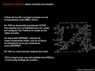 HISTORIA DE INTERNET  BREVE HISTORIA DE INTERNET A fines de los 60´s se logró conectar en red computadores entre BBN y UCLA. En 1972 se creó el primer sistema de e-mail   En 1970 se desarrolló el protocolo TCP/IP, muy popular por su habilidad para ser usado por cualquier red. Todavía es usado en las redes actuales.   1973 se logró crear una red satelital entre EEUU y  el University College de Londres. Se desarrolló ARPANET, sistema de redes inicialmente militar, que en el futuro se transformó en lo que conocemos como INTERNET  Profesor: Matías Raby C. 