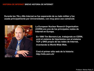 HISTORIA DE INTERNET  BREVE HISTORIA DE INTERNET Durante los 70s y 80s Internet se fue separando de su lado militar y fue usada principalmente por Universidades, con muy poco uso comercial. La European Nuclear Reserch Organisation (CERN) era uno de los principales nodos de Internet en Europa. En 1990 Tim Berners-Lee, trabajando en CERN, unió el sistema de hipertextos con el sistema TCP y DNS propio de las redes de Internet,  inventando la World Wide Web.   Creó el primer sitio web de la historia: http://info.cern.ch/   Profesor: Matías Raby C. 