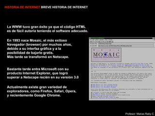 HISTORIA DE INTERNET  BREVE HISTORIA DE INTERNET La WWW tuvo gran éxito ya que el código HTML es de fácil autoría teniendo el software adecuado. En 1993 nace Mosaic, el más exitoso Navegador (browser) por muchos años,  debido a su interfaz gráfica y a la  posibilidad de bajarlo gratis.  Más tarde se transformó en  Netscape. Bastante tarde entra Microsoft con su producto Internet Explorer, que logró superar  a Netscape recién en su versión 3.0 Actualmente existe gran variedad de  exploradores, como Firefox, Safari, Opera, y recientemente Google Chrome. Profesor: Matías Raby C. 
