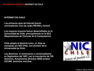 HISTORIA DE INTERNET  INTERNET EN CHILE INTERNET EN CHILE Los primeros usos de Internet fueron universitarios. Con las redes REUNA y Unired. Los mayores avances fueron desarrollados en la Universidad de Chile, principalmente en la DCC (Departamento de Ciencias de la Computación) Chile adopta el dominio único .cl. Este es manejado por NIC Chile, una división de la Universidad de Chile. Los dominios .cl comenzaron a comercializarse en Septiembre del 1997, con la inscripción de 768 dominios. Actualmente (Octubre 2008) existen  225.666   dominios inscritos. Profesor: Matías Raby C. 