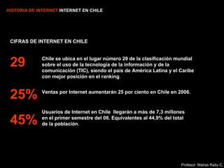 HISTORIA DE INTERNET  INTERNET EN CHILE CIFRAS DE INTERNET EN CHILE Chile se ubica en el lugar número 29 de la clasificación mundial sobre el uso de la tecnología de la información y de la comunicación (TIC), siendo el país de América Latina y el Caribe con mejor posición en el ranking . Ventas por Internet aumentarán 25 por ciento en Chile en 2006. Usuarios de Internet en Chile  llegarán a más de 7,3 millones en el primer semestre del 08. Equivalentes al 44,9% del total de la población . 29 25% 45% Profesor: Matías Raby C. 