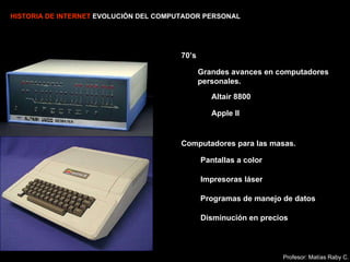 HISTORIA DE INTERNET  EVOLUCIÓN DEL COMPUTADOR PERSONAL 70’s Altair 8800 Apple II Computadores para las masas. Pantallas a color Impresoras láser Programas de manejo de datos   Disminución en precios Grandes avances en computadores personales. Profesor: Matías Raby C. 