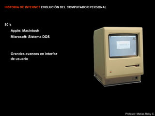 HISTORIA DE INTERNET  EVOLUCIÓN DEL COMPUTADOR PERSONAL 80´s Apple: Macintosh Microsoft: Sistema DOS Grandes avances en interfaz de usuario Profesor: Matías Raby C. 