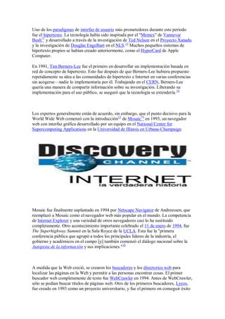 Uno de los paradigmas de interfaz de usuario más prometedores durante este periodo
fue el hipertexto. La tecnología había sido inspirada por el "Memex" de Vannevar
Bush12 y desarrollado a través de la investigación de Ted Nelson en el Proyecto Xanadu
y la investigación de Douglas Engelbart en el NLS.13 Muchos pequeños sistemas de
hipertexto propios se habían creado anteriormente, como el HyperCard de Apple
Computer.

En 1991, Tim Berners-Lee fue el primero en desarrollar un implementación basada en
red de concepto de hipertexto. Esto fue después de que Berners-Lee hubiera propuesto
repetidamente su idea a las comunidades de hipertexto e Internet en varias conferencias
sin acogerse—nadie lo implementaría por él. Trabajando en el CERN, Berners-Lee
quería una manera de compartir información sobre su investigación. Liberando su
implementación para el uso público, se aseguró que la tecnología se extendería. 14



Los expertos generalmente están de acuerdo, sin embargo, que el punto decisivo para la
World Wide Web comenzó con la introducción15 de Mosaic16 en 1993, un navegador
web con interfaz gráfica desarrollado por un equipo en el National Center for
Supercomputing Applications en la Universidad de Illinois en Urbana-Champaign




Mosaic fue finalmente suplantado en 1994 por Netscape Navigator de Andreessen, que
reemplazó a Mosaic como el navegador web más popular en el mundo. La competencia
de Internet Explorer y una variedad de otros navegadores casi lo ha sustituido
completamente. Otro acontecimiento importante celebrado el 11 de enero de 1994, fue
The Superhighway Summit en la Sala Royce de la UCLA. Esta fue la "primera
conferencia pública que agrupó a todos los principales líderes de la industria, el
gobierno y académicos en el campo [y] también comenzó el diálogo nacional sobre la
Autopista de la información y sus implicaciones."18



A medida que la Web creció, se crearon los buscadores y los directorios web para
localizar las páginas en la Web y permitir a las personas encontrar cosas. El primer
buscador web completamente de texto fue WebCrawler en 1994. Antes de WebCrawler,
sólo se podían buscar títulos de páginas web. Otro de los primeros buscadores, Lycos,
fue creado en 1993 como un proyecto universitario, y fue el primero en conseguir éxito
 