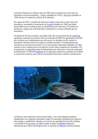 comercial. Durantes los últimos años de 1990, tanto los directorios web como los
buscadores web eran populares—Yahoo! (fundado en 1995) y AltaVista (fundado en
1995) fueron los respectivos líderes de la industria.

Por agosto de 2001, el modelo de directorios había comenzado a ceder ante el de
buscadores, mostrando el surgimiento de Google (fundado en 1998), que había
desarrollado nuevos enfoques para el ordenamiento por relevancia. El modelo de
directorios, aunque aún está disponible comúnmente, es menos utilizado que los
buscadores.

El tamaño de las bases de datos, que había sido sido una característica de marketing
significativa durante los primeros años de la década de 2000, fue igualmente sustituido
por el énfasis en el ordenamiento por relevancia, los métodos con los cuales los
buscadores intentan colocar los mejores resultados primero. El ordenamiento por
relevancia se convirtió por primera vez en una cuestión importante alrededor de 1996,
cuando se hizo evidente que no era práctico revisar listas completas de resultados. Por
consiguiente, los algoritmos para el ordenamiento por relevancia se han ido mejorando
continuamente. El método PageRank de Google para ordenar los resultados ha recibido
la mayoría de la prensa, pero todos los principales buscadores refinan continuamente




en Internet, estas esperanzas fueron destrozadas, y los recién llegados quedaron
abandonados en su negocio intentando romper los mercados dominados por negocios
más grandes y establecidos. Muchos no tuvieron la capacidad de hacerloLa burbuja
.com estalló el 10 de marzo de 2000, cuando el índice NASDAQ compuesto
fuertemente por valores tecnológicos hizo su máximo en 5048,62 (máximo intradía
 