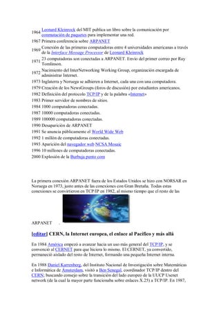 Leonard Kleinrock del MIT publica un libro sobre la comunicación por
1964
     conmutación de paquetes para implementar una red.
1967 Primera conferencia sobre ARPANET
     Conexión de las primeras computadoras entre 4 universidades americanas a través
1969
     de la Interface Message Processor de Leonard Kleinrock
     23 computadoras son conectadas a ARPANET. Envío del primer correo por Ray
1971
     Tomlinson.
     Nacimiento del InterNetworking Working Group, organización encargada de
1972
     administrar Internet.
1973 Inglaterra y Noruega se adhieren a Internet, cada una con una computadora.
1979 Creación de los NewsGroups (foros de discusión) por estudiantes americanos.
1982 Definición del protocolo TCP/IP y de la palabra «Internet»
1983 Primer servidor de nombres de sitios.
1984 1000 computadoras conectadas.
1987 10000 computadoras conectadas.
1989 100000 computadoras conectadas.
1990 Desaparición de ARPANET
1991 Se anuncia públicamente el World Wide Web
1992 1 millón de computadoras conectadas.
1993 Aparición del navegador web NCSA Mosaic
1996 10 millones de computadoras conectadas.
2000 Explosión de la Burbuja punto com




La primera conexión ARPANET fuera de los Estados Unidos se hizo con NORSAR en
Noruega en 1973, justo antes de las conexiones con Gran Bretaña. Todas estas
conexiones se convirtieron en TCP/IP en 1982, al mismo tiempo que el resto de las




ARPANET        .

[editar] CERN, la Internet europea, el enlace al Pacífico y más allá

En 1984 América empezó a avanzar hacia un uso más general del TCP/IP, y se
convenció al CERNET para que hiciera lo mismo. El CERNET, ya convertido,
permaneció aislado del resto de Internet, formando una pequeña Internet interna.

En 1988 Daniel Karrenberg, del Instituto Nacional de Investigación sobre Matemáticas
e Informática de Ámsterdam, visitó a Ben Senegal, coordinador TCP/IP dentro del
CERN; buscando consejo sobre la transición del lado europeo de la UUCP Usenet
network (de la cual la mayor parte funcionaba sobre enlaces X.25) a TCP/IP. En 1987,
 