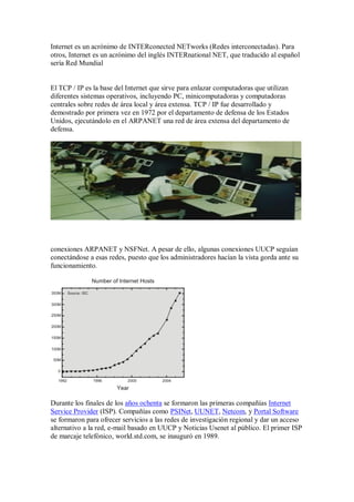 Internet es un acrónimo de INTERconected NETworks (Redes interconectadas). Para
otros, Internet es un acrónimo del inglés INTERnational NET, que traducido al español
sería Red Mundial


El TCP / IP es la base del Internet que sirve para enlazar computadoras que utilizan
diferentes sistemas operativos, incluyendo PC, minicomputadoras y computadoras
centrales sobre redes de área local y área extensa. TCP / IP fue desarrollado y
demostrado por primera vez en 1972 por el departamento de defensa de los Estados
Unidos, ejecutándolo en el ARPANET una red de área extensa del departamento de
defensa.




conexiones ARPANET y NSFNet. A pesar de ello, algunas conexiones UUCP seguían
conectándose a esas redes, puesto que los administradores hacían la vista gorda ante su
funcionamiento.




Durante los finales de los años ochenta se formaron las primeras compañías Internet
Service Provider (ISP). Compañías como PSINet, UUNET, Netcom, y Portal Software
se formaron para ofrecer servicios a las redes de investigación regional y dar un acceso
alternativo a la red, e-mail basado en UUCP y Noticias Usenet al público. El primer ISP
de marcaje telefónico, world.std.com, se inauguró en 1989.
 