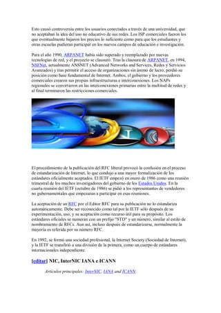 Esto causó controversia entre los usuarios conectados a través de una universidad, que
no aceptaban la idea del uso no educativo de sus redes. Los ISP comerciales fueron los
que eventualmente bajaron los precios lo suficiente como para que los estudiantes y
otras escuelas pudieran participar en los nuevos campos de educación e investigación.

Para el año 1990, ARPANET había sido superado y reemplazado por nuevas
tecnologías de red, y el proyecto se clausuró. Tras la clausura de ARPANET, en 1994,
NSFNet, actualmente ANSNET (Advanced Networks and Services, Redes y Servicios
Avanzados) y tras permitir el acceso de organizaciones sin ánimo de lucro, perdió su
posición como base fundamental de Internet. Ambos, el gobierno y los proveedores
comerciales crearon sus propias infraestructuras e interconexiones. Los NAPs
regionales se convirtieron en las interconexiones primarias entre la multitud de redes y
al final terminaron las restricciones comerciales.




El procedimiento de la publicación del RFC liberal provocó la confusión en el proceso
de estandarización de Internet, lo que condujo a una mayor formalización de los
estándares oficialmente aceptados. El IETF empezó en enero de 1986 como una reunión
trimestral de los muchos investigadores del gobierno de los Estados Unidos. En la
cuarta reunión del IETF (octubre de 1986) se pidió a los representantes de vendedores
no gubernamentales que empezaran a participar en esas reuniones.

La aceptación de un RFC por el Editor RFC para su publicación no lo estandariza
automáticamente. Debe ser reconocido como tal por la IETF sólo después de su
experimentación, uso, y su aceptación como recurso útil para su propósito. Los
estándares oficiales se numeran con un prefijo "STD" y un número, similar al estilo de
nombramiento de RFCs. Aun así, incluso después de estandarizarse, normalmente la
mayoría es referida por su número RFC.

En 1992, se formó una sociedad profesional, la Internet Society (Sociedad de Internet),
y la IETF se transfirió a una división de la primera, como un cuerpo de estándares
internacionales independiente.

[editar] NIC, InterNIC IANA e ICANN

       Artículos principales: InterNIC, IANA and ICANN.
 