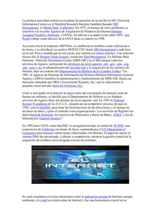 La primera autoridad central en coordinar la operación de la red fue la NIC (Network
Information Centre) en el Stanford Research Institute (también llamado SRI
International, en Menlo Park, California). En 1972, el manejo de estos problemas se
transfirió a la reciente Agencia de Asignación de Números de Internet (Internet
Assigned Numbers Authority, o IANA). En adición a su papel como editor RFC, Jon
Postel trabajó como director de la IANA hasta su muerte en 1998.

Así como crecía la temprana ARPANet, se establecieron nombres como referencias a
los hosts, y se distribuyó un archivo HOSTS.TXT desde SRI International a cada host
en la red. Pero a medida que la red crecía, este sistema era menos práctico. Una solución
técnica fue el Domain Name System, creado por Paul Mockapetris. La Defense Data
Network - Network Information Center (DDN-NIC) en el SRI manejó todos los
servicios de registro, incluyendo los dominios de nivel superior .mil, .gov, .edu, .org,
.net, .com y .us, la administración del servidor raíz y la asignación de los números de
Internet, bajo un contrato del Departamento de Defensa de los Estados Unidos.6 En
1991, la Agencia de Sistemas de Información de Defensa (Defense Information Systems
Agency o DISA) transfirió la administración y mantenimiento de DDN-NIC (hasta ese
momento manejado por SRI) a Government Systems, Inc., que lo subcontrató al
pequeño sector privado Network Solutions, Inc.7

Como a este punto en la historia la mayor parte del crecimiento de Internet venía de
fuentes no militares, se decidió que el Departamento de Defensa ya no fundaría
servicios de registro fuera del domino de nivel superior .mil. En 1993 la National
Science Foundation de los E.E.U.U., después de un competitivo proceso de puja en
1992, creó la InterNIC para tratar las localizaciones de las direcciones y el manejo de
las bases de datos, y pasó el contrato a tres organizaciones. Los servicios de Registro los
daría Network Solutions; los servicios de Directorios y Bases de Datos, AT&T; y los de
Información, General Atomics.8

En 1998 tanto IANA como InterNIC se reorganizaron bajo el control de ICANN, una
corporación de California sin ánimo de lucro, contratada por el US Department of
Commerce para manejar ciertas tareas relacionadas con Internet. El papel de operar el
sistema DNS fue privatizado, y abierto a competición, mientras la gestión central de la
asignación de nombres sería otorgada a través de contratos.




Se suele considerar el correo electrónico como la aplicación asesina de Internet; aunque
realmente, el e-mail ya existía antes de Internet y fue una herramienta crucial en su
 