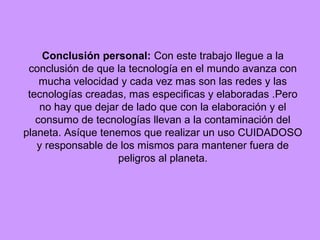 Conclusión personal: Con este trabajo llegue a la
 conclusión de que la tecnología en el mundo avanza con
    mucha velocidad y cada vez mas son las redes y las
 tecnologías creadas, mas especificas y elaboradas .Pero
    no hay que dejar de lado que con la elaboración y el
   consumo de tecnologías llevan a la contaminación del
planeta. Asíque tenemos que realizar un uso CUIDADOSO
   y responsable de los mismos para mantener fuera de
                    peligros al planeta.
 