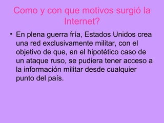 Como y con que motivos surgió la
            Internet?
• En plena guerra fría, Estados Unidos crea
  una red exclusivamente militar, con el
  objetivo de que, en el hipotético caso de
  un ataque ruso, se pudiera tener acceso a
  la información militar desde cualquier
  punto del país.
 