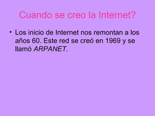 Cuando se creo la Internet?
• Los inicio de Internet nos remontan a los
  años 60. Este red se creó en 1969 y se
  llamó ARPANET.
 