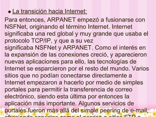 La transición hacia Internet:
Para entonces, ARPANET empezó a fusionarse con
NSFNet, originando el término Internet. Internet
significaba una red global y muy grande que usaba el
protocolo TCP/IP, y que a su vez
significaba NSFNet y ARPANET. Como el interés en
la expansión de las conexiones creció, y aparecieron
nuevas aplicaciones para ello, las tecnologías de
Internet se esparcieron por el resto del mundo. Varios
sitios que no podían conectarse directamente a
Internet empezaron a hacerlo por medio de simples
portales para permitir la transferencia de correo
electrónico, siendo esta última por entonces la
aplicación más importante. Algunos servicios de
portales fueron más allá del simple peering de e-mail,
 