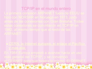 TCP/IP en el mundo entero
La primera conexión ARPANET fuera de EEUU se
hizo con NORSAR en Noruega en 1973, justo
antes de las conexiones con Gran Bretaña. Todas
estas conexiones se convirtieron en TCP/IP en
1982, al mismo tiempo que el resto de las
ARPANET.

   CERN, la Internet europea, el enlace al Pacífico
   y más allá:
En 1984 Europa empezó a avanzar hacia un uso
más general del TCP/IP, y se convenció
al CERNET para que hiciera lo mismo. El CERNET,
ya convertido, permaneció aislado del resto de
 