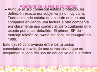 Apertura de la red al comercio
  Aunque el uso comercial estaba prohibido, su
  definición exacta era subjetiva y no muy clara.
  Todo el mundo estaba de acuerdo en que una
  compañía enviando una factura a otra compañía
  era claramente uso comercial, pero cualquier otro
  asunto podía ser debatido. El primer ISP de
  marcaje telefónico, world.std.com, se inauguró en
  1989.
Esto causó controversia entre los usuarios
conectados a través de una universidad, que no
aceptaban la idea del uso no educativo de sus redes.
 