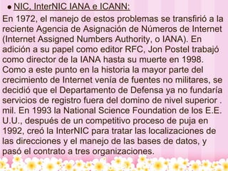 NIC, InterNIC IANA e ICANN:
En 1972, el manejo de estos problemas se transfirió a la
reciente Agencia de Asignación de Números de Internet
(Internet Assigned Numbers Authority, o IANA). En
adición a su papel como editor RFC, Jon Postel trabajó
como director de la IANA hasta su muerte en 1998.
Como a este punto en la historia la mayor parte del
crecimiento de Internet venía de fuentes no militares, se
decidió que el Departamento de Defensa ya no fundaría
servicios de registro fuera del domino de nivel superior .
mil. En 1993 la National Science Foundation de los E.E.
U.U., después de un competitivo proceso de puja en
1992, creó la InterNIC para tratar las localizaciones de
las direcciones y el manejo de las bases de datos, y
pasó el contrato a tres organizaciones.
 