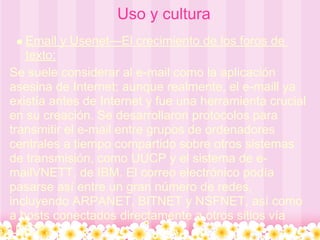 Uso y cultura
   Email y Usenet—El crecimiento de los foros de
   texto:
Se suele considerar al e-mail como la aplicación
asesina de Internet; aunque realmente, el e-maill ya
existía antes de Internet y fue una herramienta crucial
en su creación. Se desarrollaron protocolos para
transmitir el e-mail entre grupos de ordenadores
centrales a tiempo compartido sobre otros sistemas
de transmisión, como UUCP y el sistema de e-
mailVNETT, de IBM. El correo electrónico podía
pasarse así entre un gran número de redes,
incluyendo ARPANET, BITNET y NSFNET, así como
a hosts conectados directamente a otros sitios vía
UUCP.
 