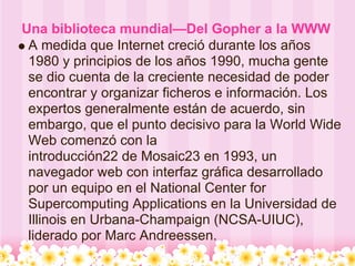 Una biblioteca mundial—Del Gopher a la WWW
 A medida que Internet creció durante los años
 1980 y principios de los años 1990, mucha gente
 se dio cuenta de la creciente necesidad de poder
 encontrar y organizar ficheros e información. Los
 expertos generalmente están de acuerdo, sin
 embargo, que el punto decisivo para la World Wide
 Web comenzó con la
 introducción22 de Mosaic23 en 1993, un
 navegador web con interfaz gráfica desarrollado
 por un equipo en el National Center for
 Supercomputing Applications en la Universidad de
 Illinois en Urbana-Champaign (NCSA-UIUC),
 liderado por Marc Andreessen.
 