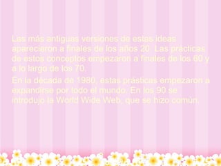 Las más antiguas versiones de estas ideas
aparecieron a finales de los años 20. Las prácticas
de estos conceptos empezaron a finales de los 60 y
a lo largo de los 70.
En la década de 1980, estas prásticas empezaron a
expandirse por todo el mundo. En los 90 se
introdujo la World Wide Web, que se hizo común.
 