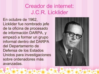 Creador de internet:
              J.C.R. Licklider
En octubre de 1962,
Licklider fue nombrado jefe
de la oficina de procesado
de información DARPA, y
empezó a formar un grupo
informal dentro del DARPA
del Departamento de
Defensa de los Estados
Unidos para investigaciones
sobre ordenadores más
avanzadas.
 